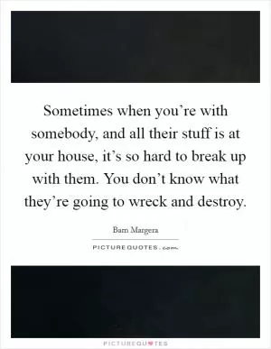 Sometimes when you’re with somebody, and all their stuff is at your house, it’s so hard to break up with them. You don’t know what they’re going to wreck and destroy Picture Quote #1