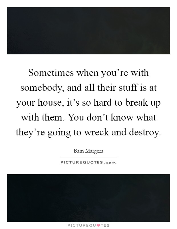 Sometimes when you're with somebody, and all their stuff is at your house, it's so hard to break up with them. You don't know what they're going to wreck and destroy. Picture Quote #1