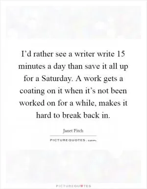 I’d rather see a writer write 15 minutes a day than save it all up for a Saturday. A work gets a coating on it when it’s not been worked on for a while, makes it hard to break back in Picture Quote #1