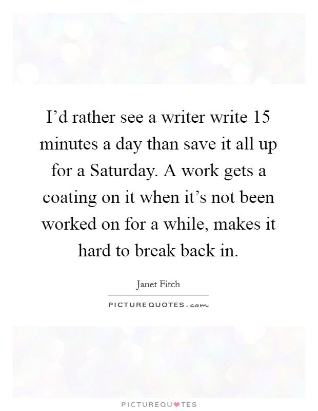 I'd rather see a writer write 15 minutes a day than save it all up for a Saturday. A work gets a coating on it when it's not been worked on for a while, makes it hard to break back in. Picture Quote #1