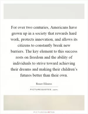 For over two centuries, Americans have grown up in a society that rewards hard work, protects innovation, and allows its citizens to constantly break new barriers. The key element to this success rests on freedom and the ability of individuals to strive toward achieving their dreams and making their children’s futures better than their own Picture Quote #1