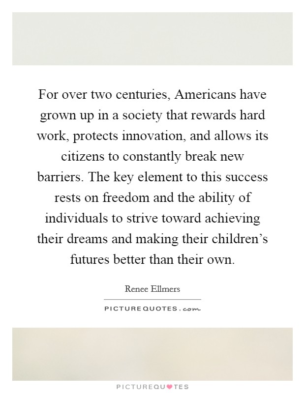 For over two centuries, Americans have grown up in a society that rewards hard work, protects innovation, and allows its citizens to constantly break new barriers. The key element to this success rests on freedom and the ability of individuals to strive toward achieving their dreams and making their children's futures better than their own. Picture Quote #1