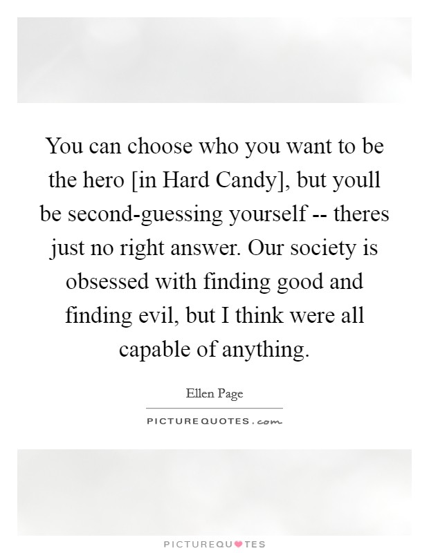 You can choose who you want to be the hero [in Hard Candy], but youll be second-guessing yourself -- theres just no right answer. Our society is obsessed with finding good and finding evil, but I think were all capable of anything. Picture Quote #1