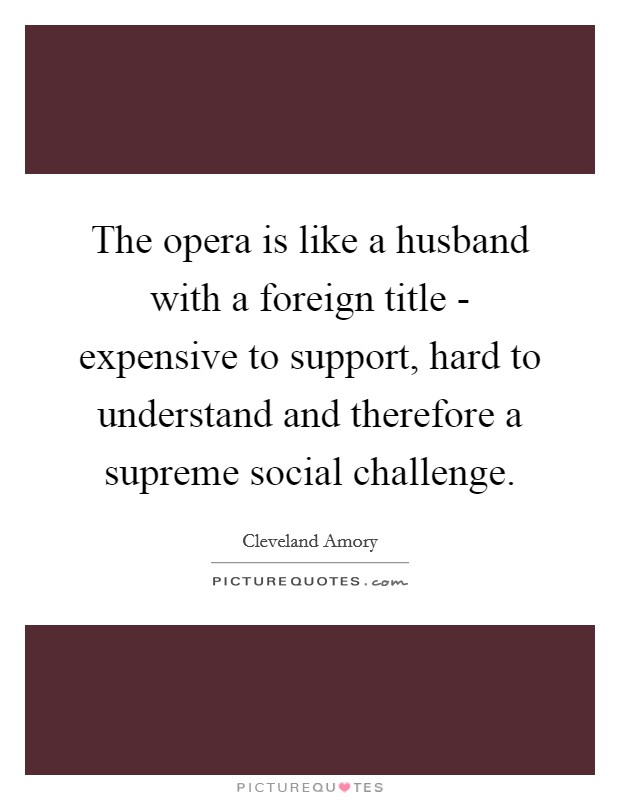 The opera is like a husband with a foreign title - expensive to support, hard to understand and therefore a supreme social challenge. Picture Quote #1
