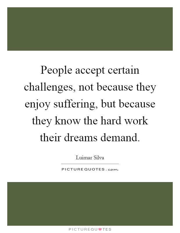 People accept certain challenges, not because they enjoy suffering, but because they know the hard work their dreams demand. Picture Quote #1