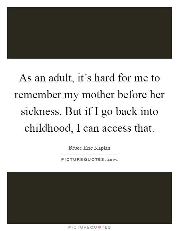 As an adult, it's hard for me to remember my mother before her sickness. But if I go back into childhood, I can access that. Picture Quote #1