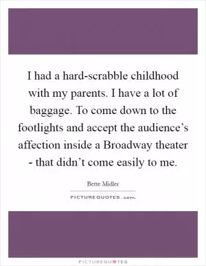I had a hard-scrabble childhood with my parents. I have a lot of baggage. To come down to the footlights and accept the audience’s affection inside a Broadway theater - that didn’t come easily to me Picture Quote #1