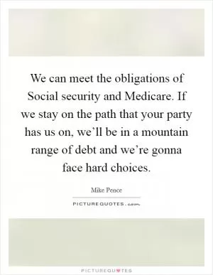 We can meet the obligations of Social security and Medicare. If we stay on the path that your party has us on, we’ll be in a mountain range of debt and we’re gonna face hard choices Picture Quote #1