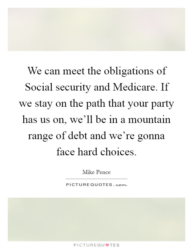 We can meet the obligations of Social security and Medicare. If we stay on the path that your party has us on, we'll be in a mountain range of debt and we're gonna face hard choices. Picture Quote #1