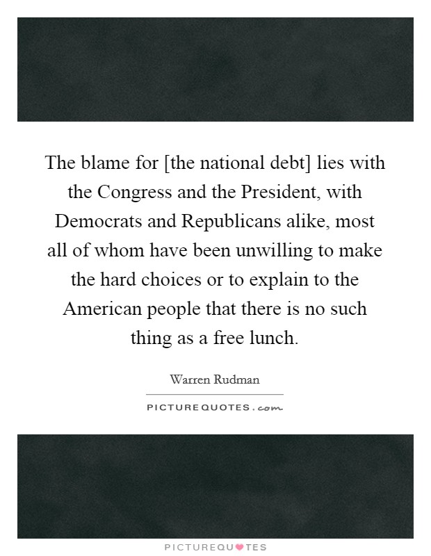 The blame for [the national debt] lies with the Congress and the President, with Democrats and Republicans alike, most all of whom have been unwilling to make the hard choices or to explain to the American people that there is no such thing as a free lunch. Picture Quote #1