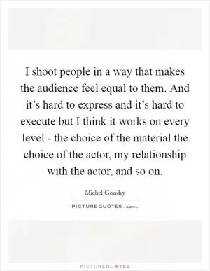I shoot people in a way that makes the audience feel equal to them. And it’s hard to express and it’s hard to execute but I think it works on every level - the choice of the material the choice of the actor, my relationship with the actor, and so on Picture Quote #1