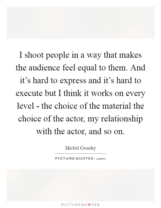 I shoot people in a way that makes the audience feel equal to them. And it's hard to express and it's hard to execute but I think it works on every level - the choice of the material the choice of the actor, my relationship with the actor, and so on. Picture Quote #1