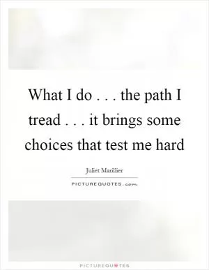 What I do . . . the path I tread . . . it brings some choices that test me hard Picture Quote #1