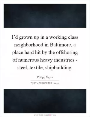 I’d grown up in a working class neighborhood in Baltimore, a place hard hit by the offshoring of numerous heavy industries - steel, textile, shipbuilding Picture Quote #1