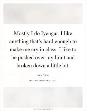 Mostly I do Iyengar. I like anything that’s hard enough to make me cry in class. I like to be pushed over my limit and broken down a little bit Picture Quote #1