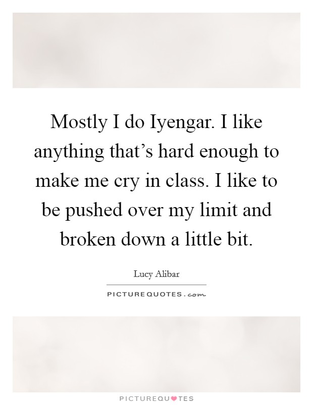 Mostly I do Iyengar. I like anything that's hard enough to make me cry in class. I like to be pushed over my limit and broken down a little bit. Picture Quote #1