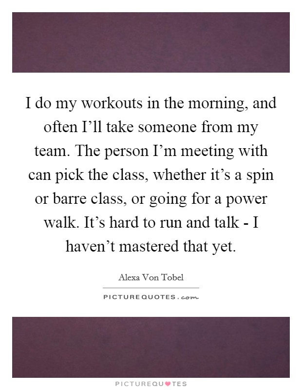 I do my workouts in the morning, and often I'll take someone from my team. The person I'm meeting with can pick the class, whether it's a spin or barre class, or going for a power walk. It's hard to run and talk - I haven't mastered that yet. Picture Quote #1