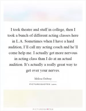I took theatre and stuff in college, then I took a bunch of different acting classes here in L.A. Sometimes when I have a hard audition, I’ll call my acting coach and he’ll come help me. I actually get more nervous in acting class than I do at an actual audition. It’s actually a really great way to get over your nerves Picture Quote #1