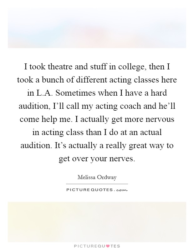 I took theatre and stuff in college, then I took a bunch of different acting classes here in L.A. Sometimes when I have a hard audition, I'll call my acting coach and he'll come help me. I actually get more nervous in acting class than I do at an actual audition. It's actually a really great way to get over your nerves. Picture Quote #1