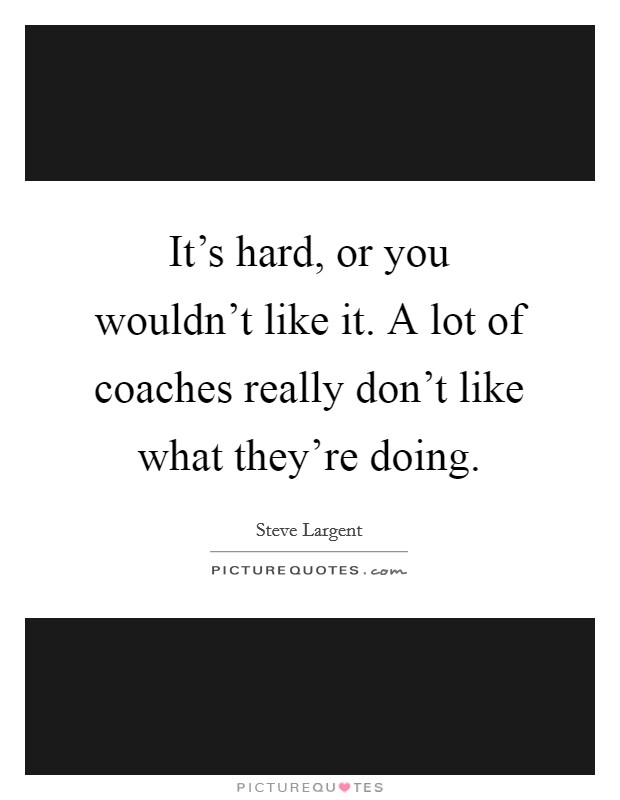 It's hard, or you wouldn't like it. A lot of coaches really don't like what they're doing. Picture Quote #1