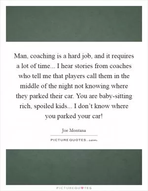 Man, coaching is a hard job, and it requires a lot of time... I hear stories from coaches who tell me that players call them in the middle of the night not knowing where they parked their car. You are baby-sitting rich, spoiled kids... I don’t know where you parked your car! Picture Quote #1