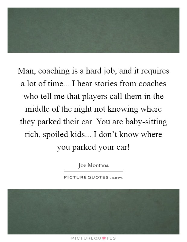 Man, coaching is a hard job, and it requires a lot of time... I hear stories from coaches who tell me that players call them in the middle of the night not knowing where they parked their car. You are baby-sitting rich, spoiled kids... I don't know where you parked your car! Picture Quote #1