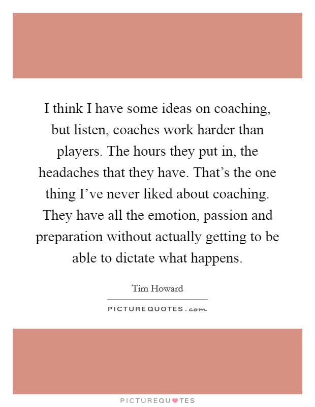 I think I have some ideas on coaching, but listen, coaches work harder than players. The hours they put in, the headaches that they have. That's the one thing I've never liked about coaching. They have all the emotion, passion and preparation without actually getting to be able to dictate what happens. Picture Quote #1