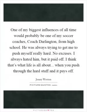 One of my biggest influences of all time would probably be one of my soccer coaches, Coach Darlington, from high school. He was always trying to get me to push myself really hard. No excuses. I always hated him, but it paid off. I think that’s what life is all about... when you push through the hard stuff and it pays off Picture Quote #1