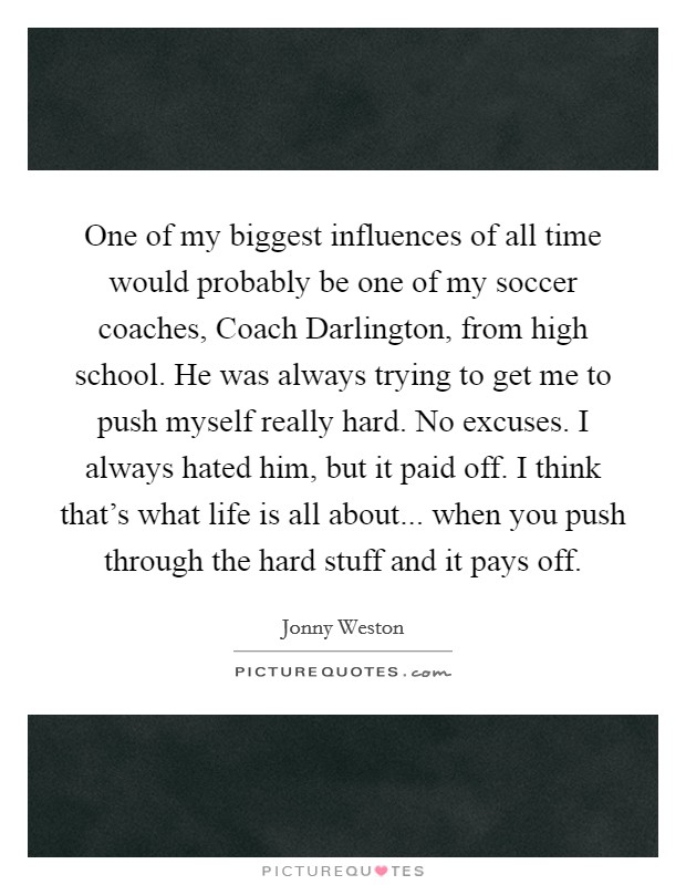 One of my biggest influences of all time would probably be one of my soccer coaches, Coach Darlington, from high school. He was always trying to get me to push myself really hard. No excuses. I always hated him, but it paid off. I think that's what life is all about... when you push through the hard stuff and it pays off. Picture Quote #1