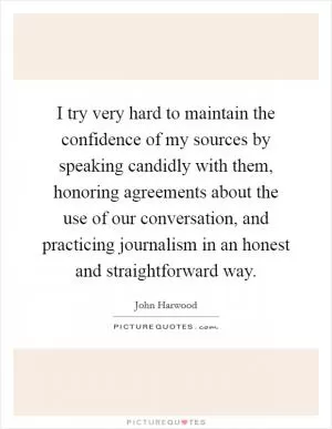 I try very hard to maintain the confidence of my sources by speaking candidly with them, honoring agreements about the use of our conversation, and practicing journalism in an honest and straightforward way Picture Quote #1