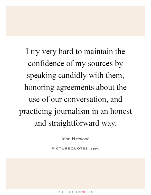 I try very hard to maintain the confidence of my sources by speaking candidly with them, honoring agreements about the use of our conversation, and practicing journalism in an honest and straightforward way. Picture Quote #1