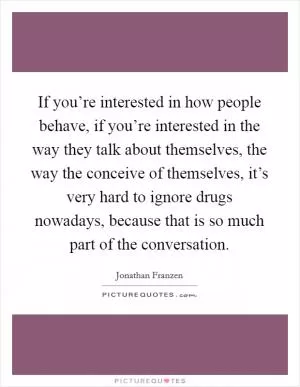 If you’re interested in how people behave, if you’re interested in the way they talk about themselves, the way the conceive of themselves, it’s very hard to ignore drugs nowadays, because that is so much part of the conversation Picture Quote #1