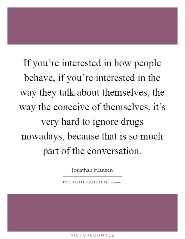 If you're interested in how people behave, if you're interested in the way they talk about themselves, the way the conceive of themselves, it's very hard to ignore drugs nowadays, because that is so much part of the conversation. Picture Quote #1