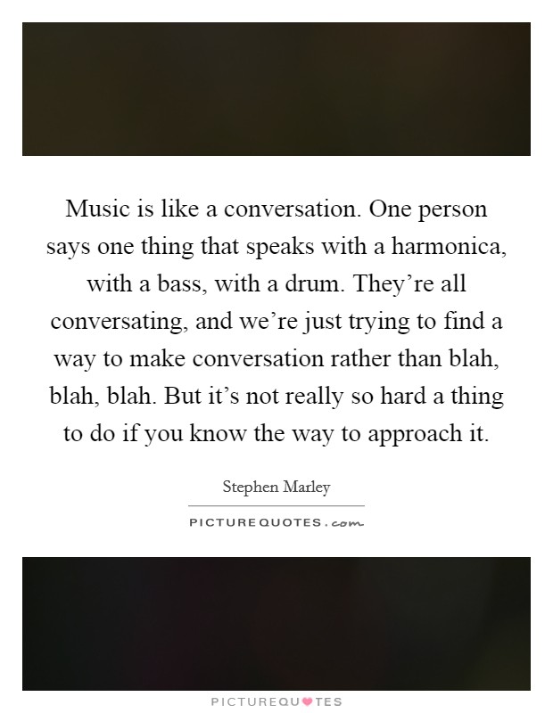 Music is like a conversation. One person says one thing that speaks with a harmonica, with a bass, with a drum. They're all conversating, and we're just trying to find a way to make conversation rather than blah, blah, blah. But it's not really so hard a thing to do if you know the way to approach it. Picture Quote #1
