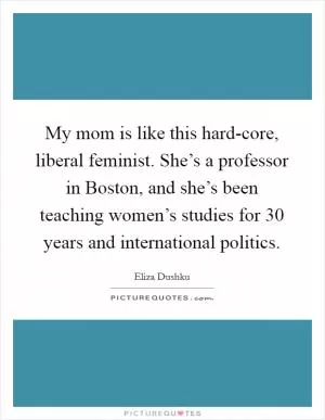 My mom is like this hard-core, liberal feminist. She’s a professor in Boston, and she’s been teaching women’s studies for 30 years and international politics Picture Quote #1