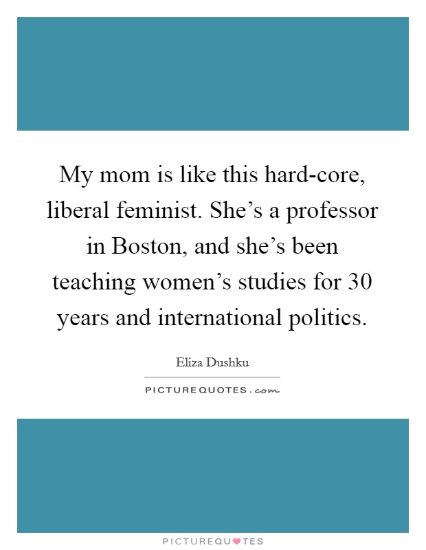 My mom is like this hard-core, liberal feminist. She's a professor in Boston, and she's been teaching women's studies for 30 years and international politics. Picture Quote #1