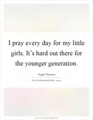 I pray every day for my little girls. It’s hard out there for the younger generation Picture Quote #1