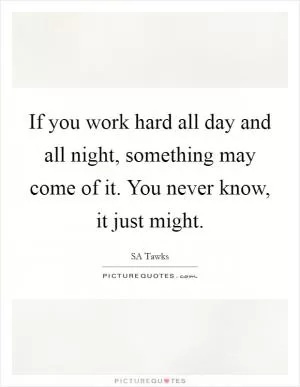 If you work hard all day and all night, something may come of it. You never know, it just might Picture Quote #1