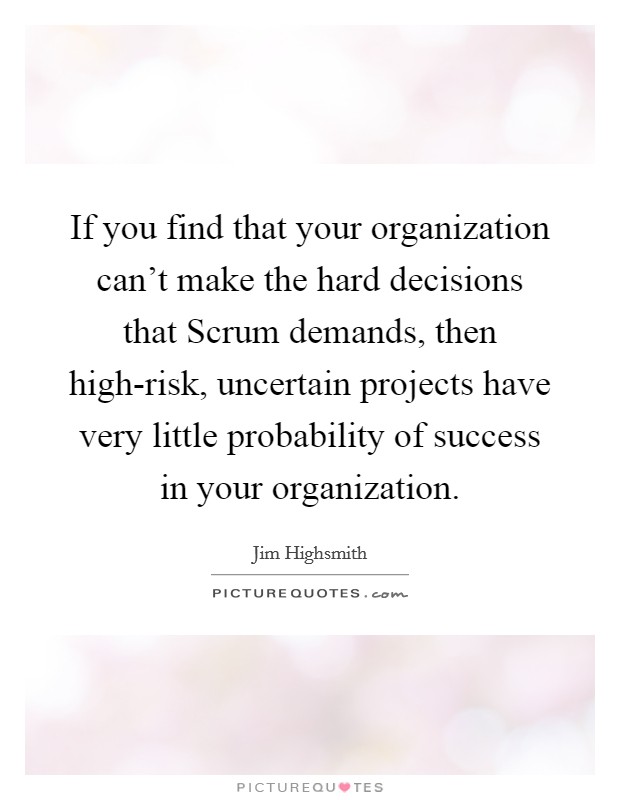 If you find that your organization can't make the hard decisions that Scrum demands, then high-risk, uncertain projects have very little probability of success in your organization. Picture Quote #1
