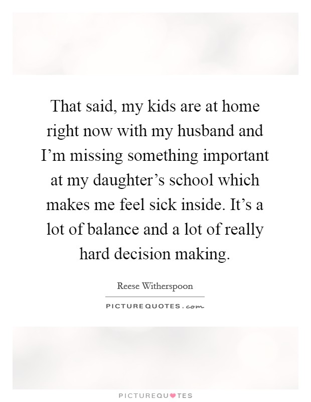That said, my kids are at home right now with my husband and I'm missing something important at my daughter's school which makes me feel sick inside. It's a lot of balance and a lot of really hard decision making. Picture Quote #1