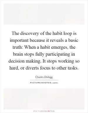 The discovery of the habit loop is important because it reveals a basic truth: When a habit emerges, the brain stops fully participating in decision making. It stops working so hard, or diverts focus to other tasks Picture Quote #1