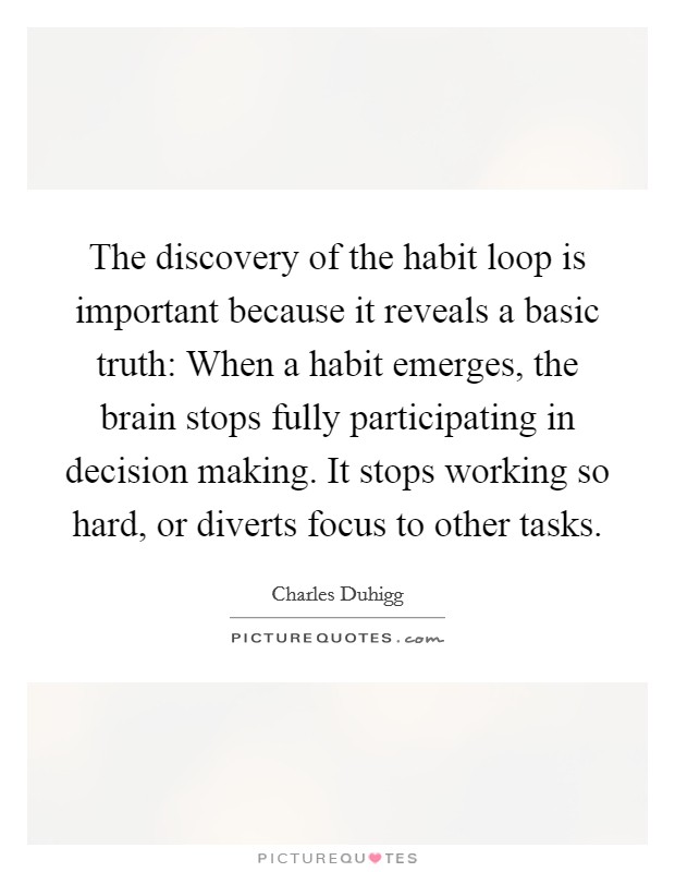 The discovery of the habit loop is important because it reveals a basic truth: When a habit emerges, the brain stops fully participating in decision making. It stops working so hard, or diverts focus to other tasks. Picture Quote #1
