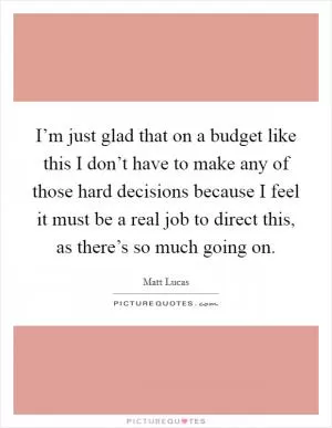 I’m just glad that on a budget like this I don’t have to make any of those hard decisions because I feel it must be a real job to direct this, as there’s so much going on Picture Quote #1