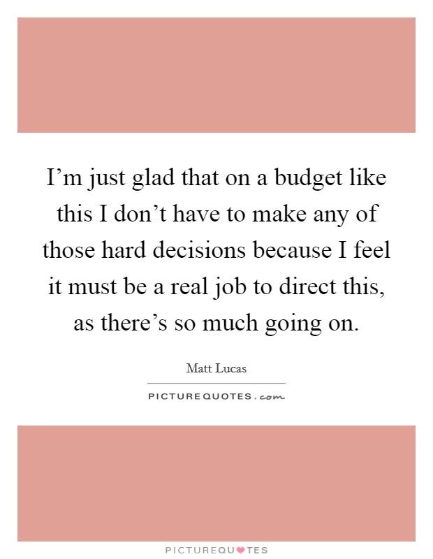 I'm just glad that on a budget like this I don't have to make any of those hard decisions because I feel it must be a real job to direct this, as there's so much going on. Picture Quote #1