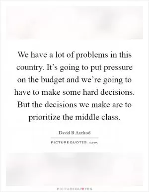 We have a lot of problems in this country. It’s going to put pressure on the budget and we’re going to have to make some hard decisions. But the decisions we make are to prioritize the middle class Picture Quote #1