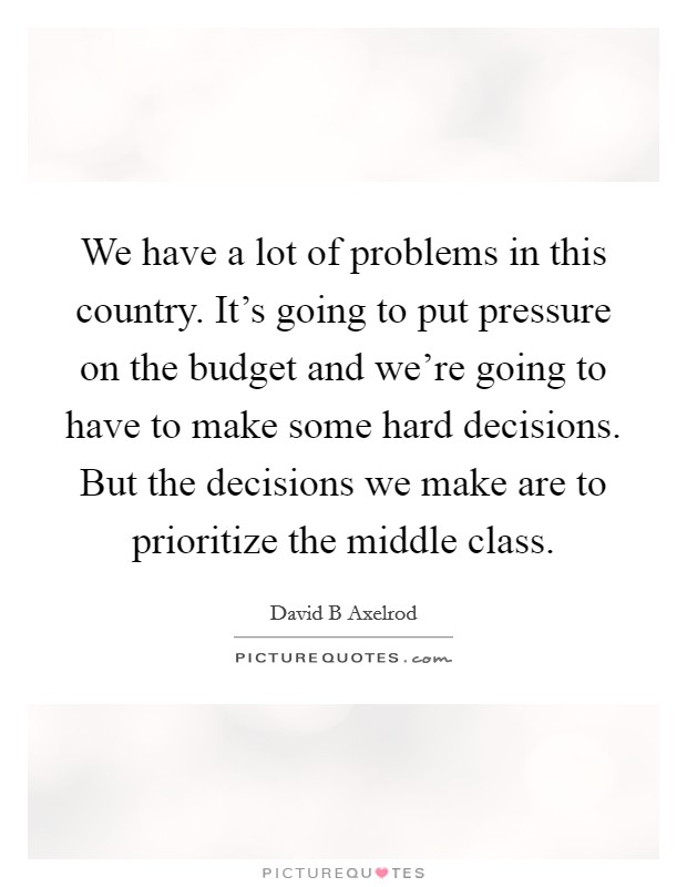 We have a lot of problems in this country. It's going to put pressure on the budget and we're going to have to make some hard decisions. But the decisions we make are to prioritize the middle class. Picture Quote #1