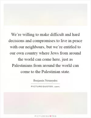 We’re willing to make difficult and hard decisions and compromises to live in peace with our neighbours, but we’re entitled to our own country where Jews from around the world can come here, just as Palestinians from around the world can come to the Palestinian state Picture Quote #1