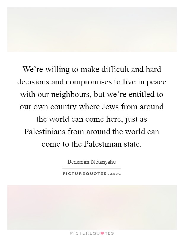 We're willing to make difficult and hard decisions and compromises to live in peace with our neighbours, but we're entitled to our own country where Jews from around the world can come here, just as Palestinians from around the world can come to the Palestinian state. Picture Quote #1
