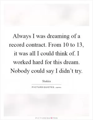 Always I was dreaming of a record contract. From 10 to 13, it was all I could think of. I worked hard for this dream. Nobody could say I didn’t try Picture Quote #1