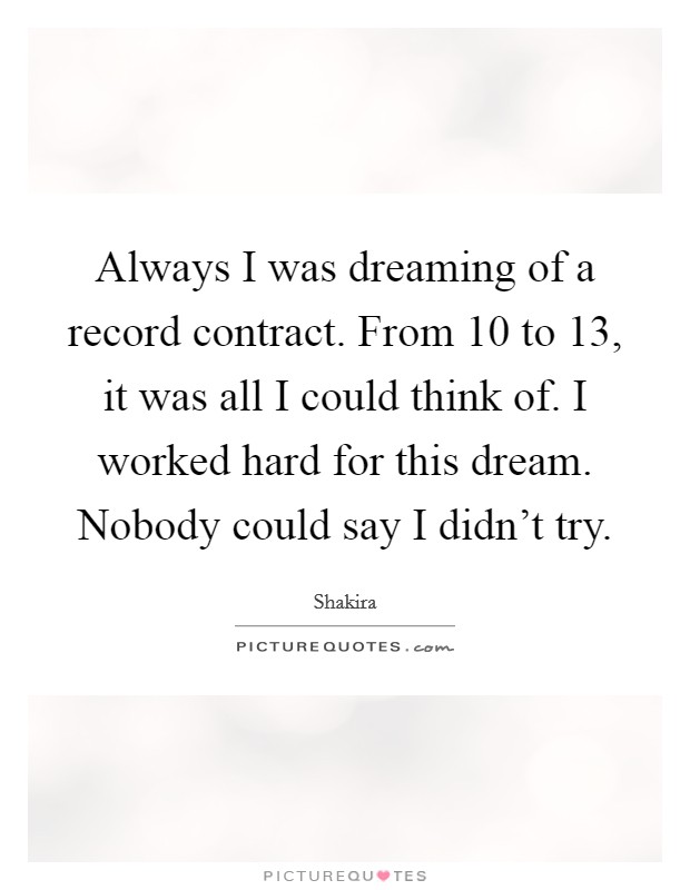 Always I was dreaming of a record contract. From 10 to 13, it was all I could think of. I worked hard for this dream. Nobody could say I didn't try. Picture Quote #1